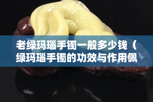 老綠瑪瑙手鐲一般多少錢（綠瑪瑙手鐲的功效與作用佩戴禁忌）