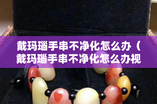 戴瑪瑙手串不凈化怎么辦（戴瑪瑙手串不凈化怎么辦視頻）