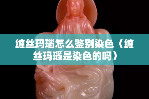 纏絲瑪瑙怎么鑒別染色（纏絲瑪瑙是染色的嗎）