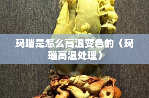 瑪瑙是怎么高溫變色的（瑪瑙高溫處理）