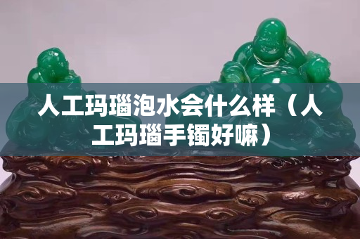 人工瑪瑙泡水會(huì)什么樣（人工瑪瑙手鐲好嘛）