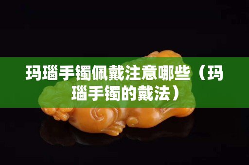 瑪瑙手鐲佩戴注意哪些（瑪瑙手鐲的戴法）