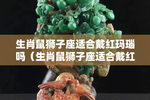 生肖鼠獅子座適合戴紅瑪瑙嗎（生肖鼠獅子座適合戴紅瑪瑙嗎女生）