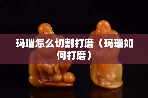 瑪瑙怎么切割打磨（瑪瑙如何打磨）