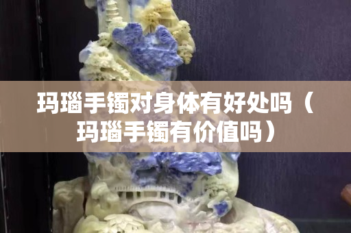 瑪瑙手鐲對身體有好處嗎（瑪瑙手鐲有價值嗎）