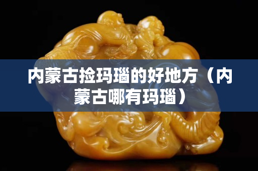 內(nèi)蒙古撿瑪瑙的好地方（內(nèi)蒙古哪有瑪瑙）