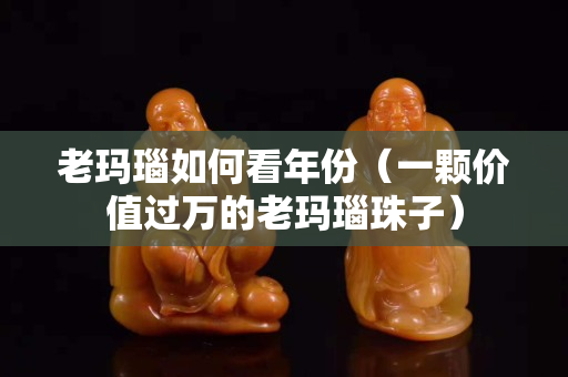 老瑪瑙如何看年份（一顆價值過萬的老瑪瑙珠子）