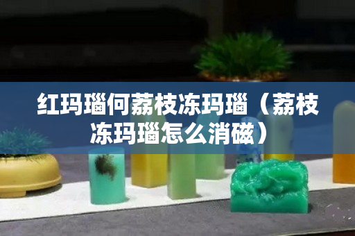 紅瑪瑙何荔枝凍瑪瑙（荔枝凍瑪瑙怎么消磁）