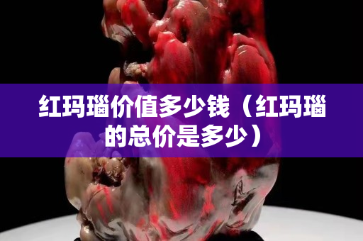 紅瑪瑙價(jià)值多少錢(qián)（紅瑪瑙的總價(jià)是多少）