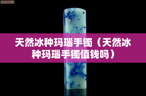 天然冰種瑪瑙手鐲（天然冰種瑪瑙手鐲值錢嗎）