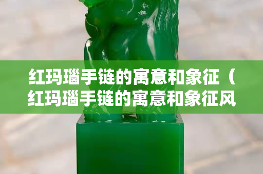 紅瑪瑙手鏈的寓意和象征（紅瑪瑙手鏈的寓意和象征風水）