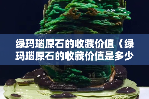 綠瑪瑙原石的收藏價值（綠瑪瑙原石的收藏價值是多少）