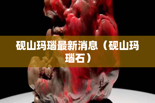 硯山瑪瑙最新消息（硯山瑪瑙石）