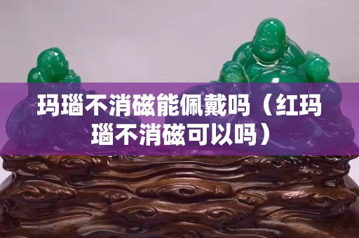 瑪瑙不消磁能佩戴嗎（紅瑪瑙不消磁可以嗎）