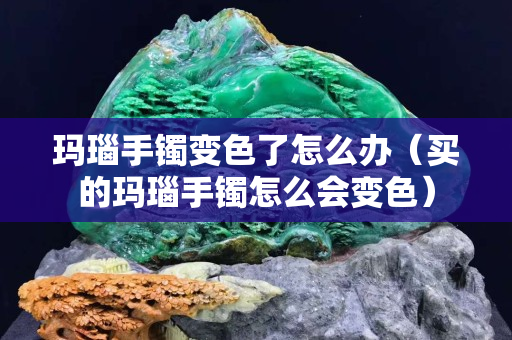 瑪瑙手鐲變色了怎么辦（買的瑪瑙手鐲怎么會變色）