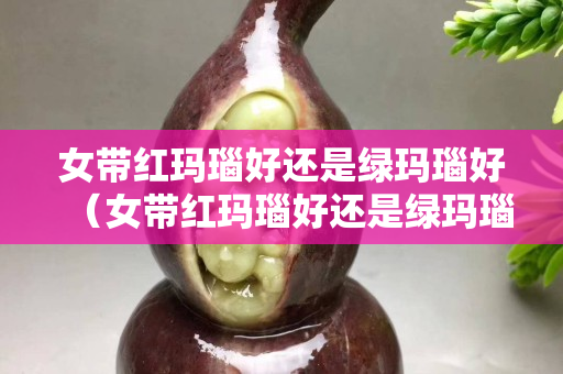 女帶紅瑪瑙好還是綠瑪瑙好（女帶紅瑪瑙好還是綠瑪瑙好）