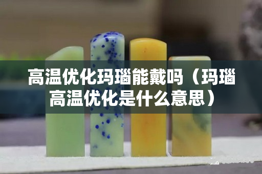高溫優化瑪瑙能戴嗎（瑪瑙高溫優化是什么意思）