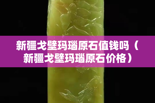 新疆戈壁瑪瑙原石值錢嗎（新疆戈壁瑪瑙原石價格）