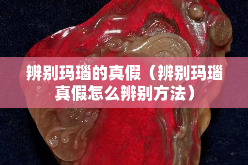 辨別瑪瑙的真假（辨別瑪瑙真假怎么辨別方法）