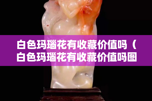 白色瑪瑙花有收藏價值嗎（白色瑪瑙花有收藏價值嗎圖片）