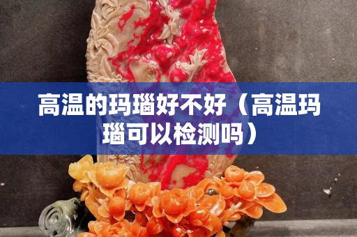 高溫的瑪瑙好不好（高溫瑪瑙可以檢測(cè)嗎）