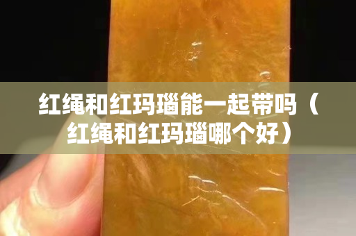 紅繩和紅瑪瑙能一起帶嗎（紅繩和紅瑪瑙哪個(gè)好）