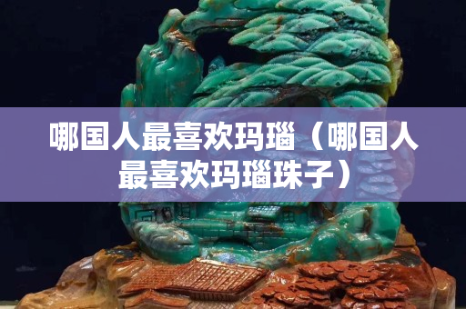 哪國人最喜歡瑪瑙（哪國人最喜歡瑪瑙珠子）