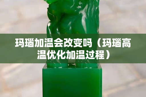 瑪瑙加溫會改變嗎（瑪瑙高溫優化加溫過程）