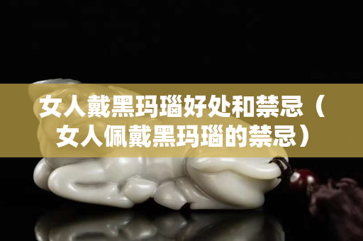 女人戴黑瑪瑙好處和禁忌（女人佩戴黑瑪瑙的禁忌）
