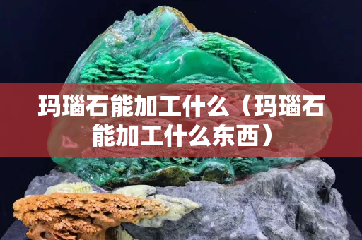 瑪瑙石能加工什么（瑪瑙石能加工什么東西）