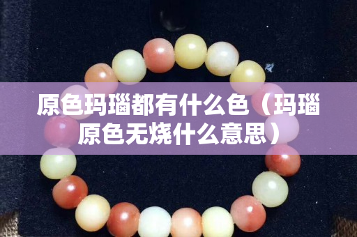 原色瑪瑙都有什么色（瑪瑙原色無燒什么意思）