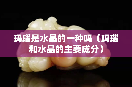 瑪瑙是水晶的一種嗎（瑪瑙和水晶的主要成分）