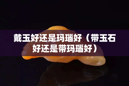 戴玉好還是瑪瑙好（帶玉石好還是帶瑪瑙好）