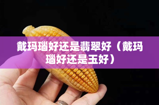 戴瑪瑙好還是翡翠好（戴瑪瑙好還是玉好）