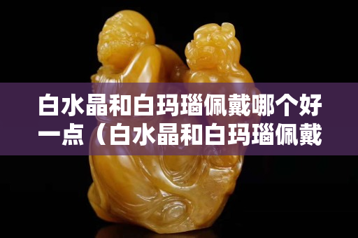 白水晶和白瑪瑙佩戴哪個好一點（白水晶和白瑪瑙佩戴哪個好一點呢）