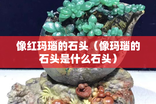 像紅瑪瑙的石頭（像瑪瑙的石頭是什么石頭）