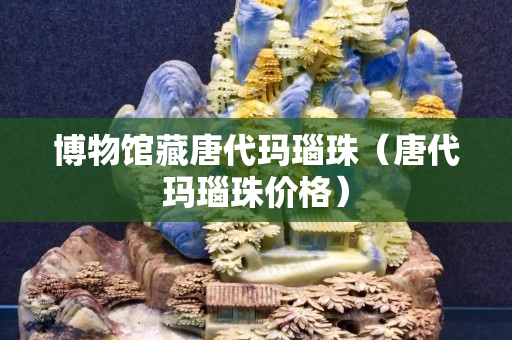 博物館藏唐代瑪瑙珠（唐代瑪瑙珠價格）