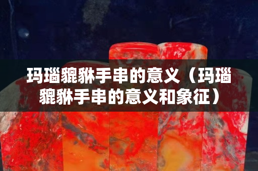 瑪瑙貔貅手串的意義（瑪瑙貔貅手串的意義和象征）