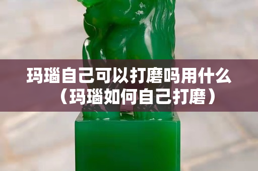 瑪瑙自己可以打磨嗎用什么（瑪瑙如何自己打磨）