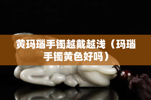 黃瑪瑙手鐲越戴越淺（瑪瑙手鐲黃色好嗎）