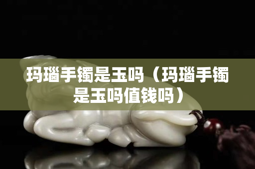 瑪瑙手鐲是玉嗎（瑪瑙手鐲是玉嗎值錢嗎）