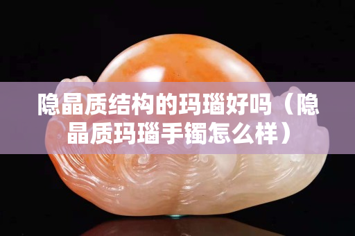 隱晶質結構的瑪瑙好嗎（隱晶質瑪瑙手鐲怎么樣）