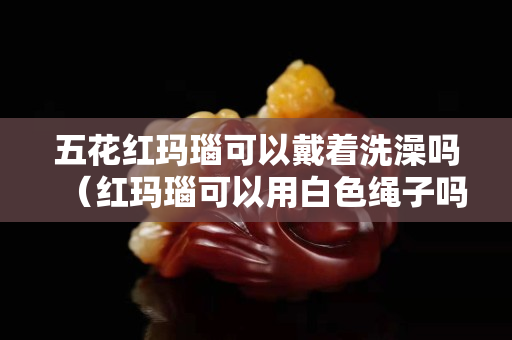 五花紅瑪瑙可以戴著洗澡嗎（紅瑪瑙可以用白色繩子嗎）