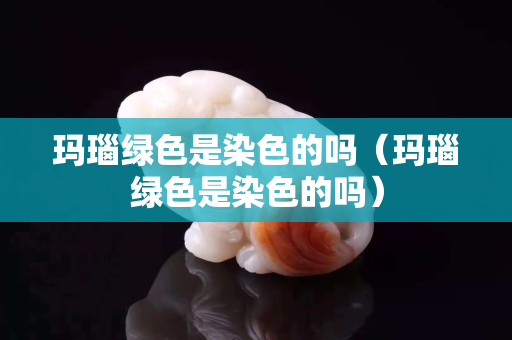 瑪瑙綠色是染色的嗎（瑪瑙綠色是染色的嗎）