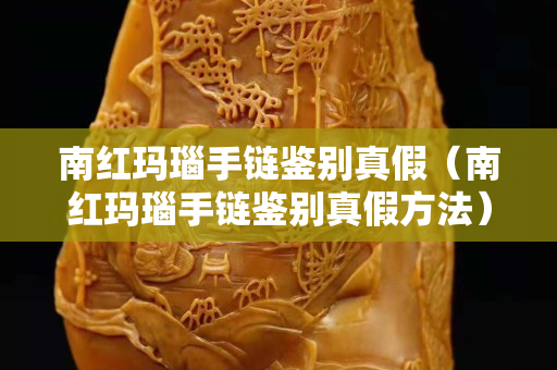 南紅瑪瑙手鏈鑒別真假（南紅瑪瑙手鏈鑒別真假方法）
