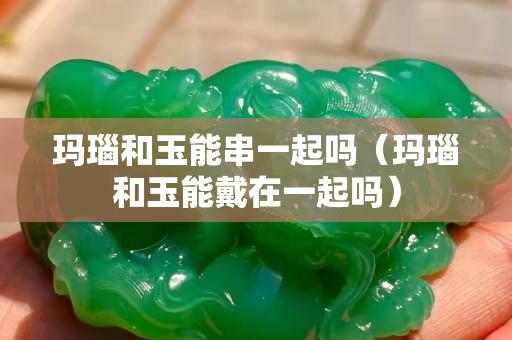 瑪瑙和玉能串一起嗎（瑪瑙和玉能戴在一起嗎）