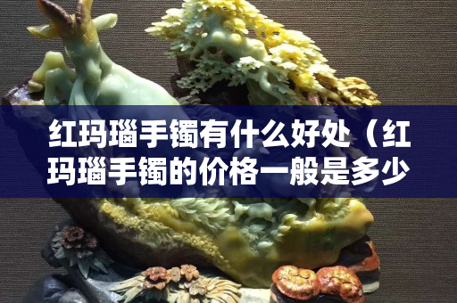 紅瑪瑙手鐲有什么好處（紅瑪瑙手鐲的價格一般是多少）
