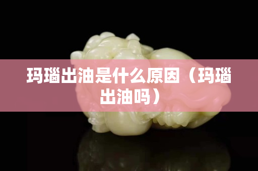 瑪瑙出油是什么原因（瑪瑙出油嗎）
