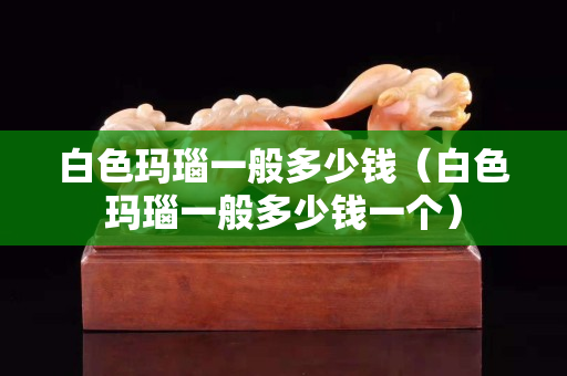 白色瑪瑙一般多少錢（白色瑪瑙一般多少錢一個(gè)）