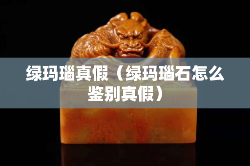 綠瑪瑙真假（綠瑪瑙石怎么鑒別真假）